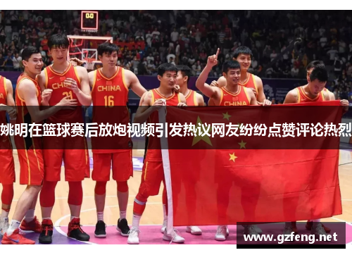 姚明在篮球赛后放炮视频引发热议网友纷纷点赞评论热烈