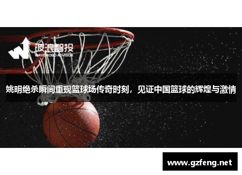 姚明绝杀瞬间重现篮球场传奇时刻，见证中国篮球的辉煌与激情