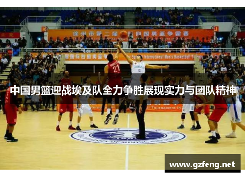 中国男篮迎战埃及队全力争胜展现实力与团队精神