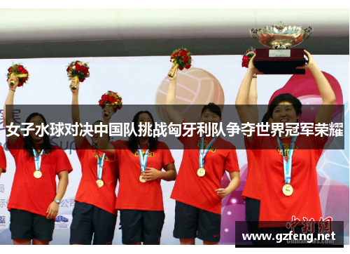女子水球对决中国队挑战匈牙利队争夺世界冠军荣耀
