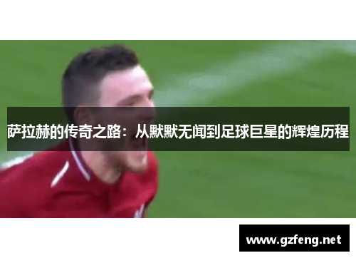 萨拉赫的传奇之路：从默默无闻到足球巨星的辉煌历程